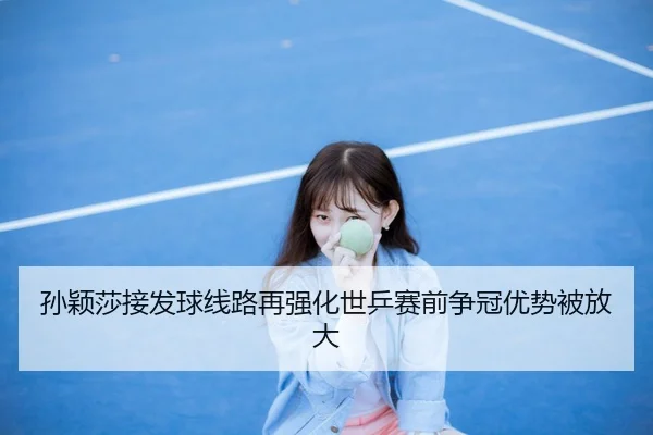 孙颖莎接发球线路再强化世乒赛前争冠优势被放大