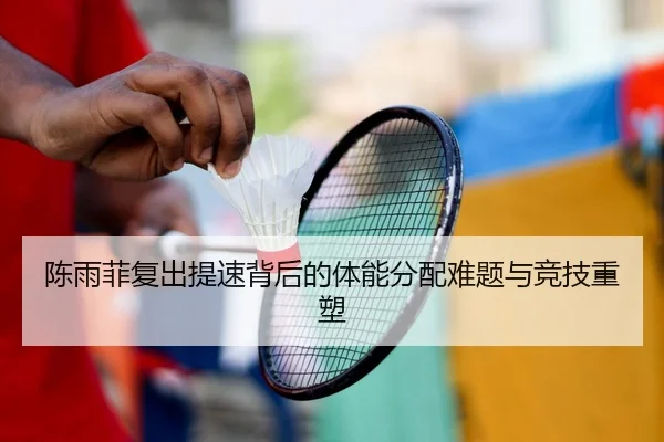 陈雨菲复出提速背后的体能分配难题与竞技重塑