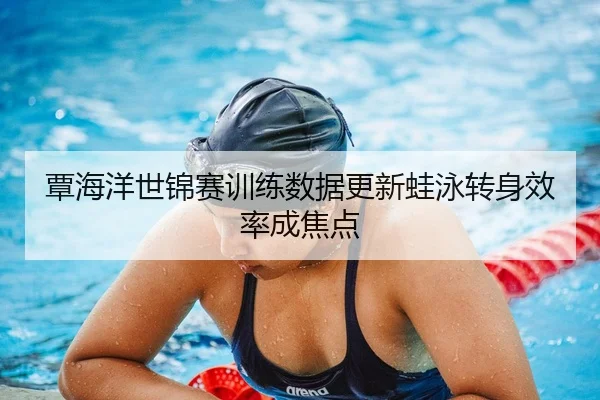 覃海洋世锦赛训练数据更新蛙泳转身效率成焦点